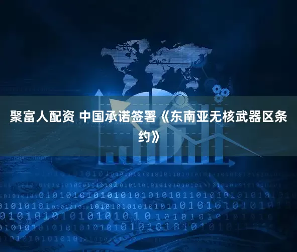 聚富人配资 中国承诺签署《东南亚无核武器区条约》