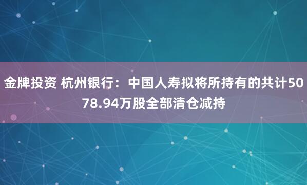 金牌投资 杭州银行：中国人寿拟将所持有的共计5078.94万股全部清仓减持