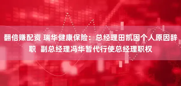 翻倍赚配资 瑞华健康保险：总经理田凯因个人原因辞职  副总经理冯华暂代行使总经理职权