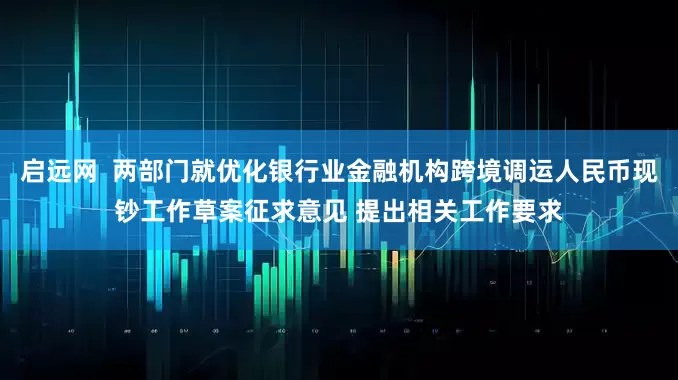 启远网  两部门就优化银行业金融机构跨境调运人民币现钞工作草案征求意见 提出相关工作要求