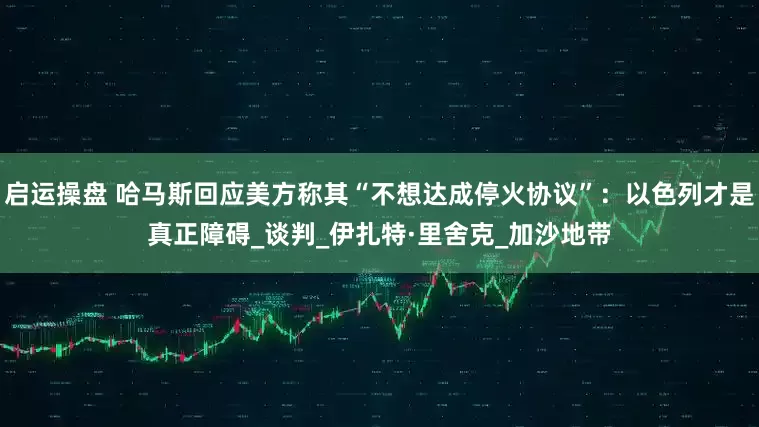 启运操盘 哈马斯回应美方称其“不想达成停火协议”：以色列才是真正障碍_谈判_伊扎特·里舍克_加沙地带