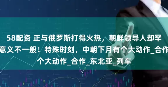 58配资 正与俄罗斯打得火热，朝鲜领导人却罕见提及中国，意义不一般！特殊时刻，中朝下月有个大动作_合作_东北亚_列车