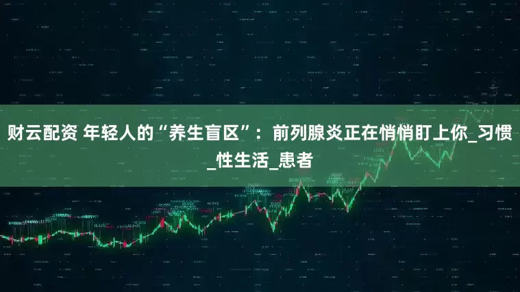 财云配资 年轻人的“养生盲区”：前列腺炎正在悄悄盯上你_习惯_性生活_患者