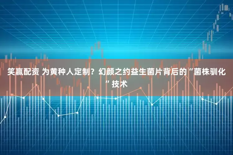 笑赢配资 为黄种人定制？幻颜之约益生菌片背后的“菌株驯化”技术