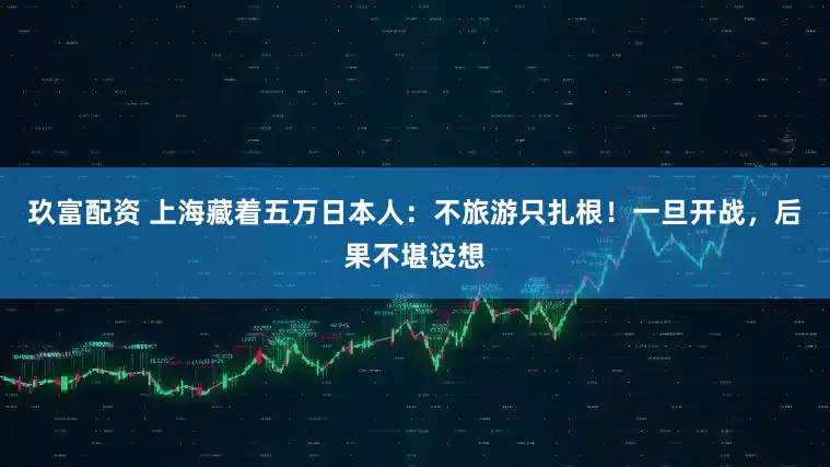 玖富配资 上海藏着五万日本人：不旅游只扎根！一旦开战，后果不堪设想
