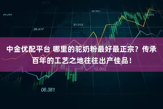 中金优配平台 哪里的驼奶粉最好最正宗？传承百年的工艺之地往往出产佳品！