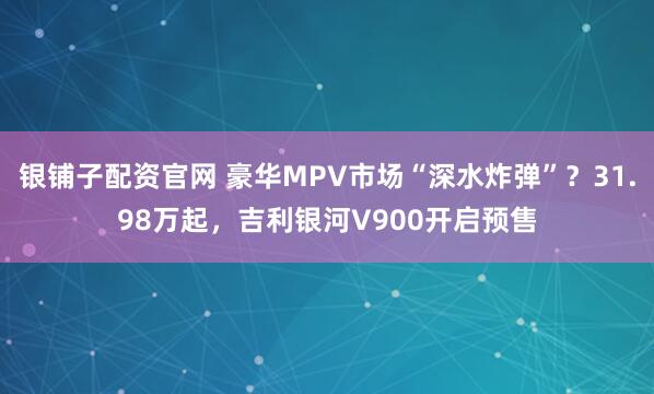 银铺子配资官网 豪华MPV市场“深水炸弹”？31.98万起，吉利银河V900开启预售