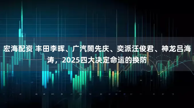 宏海配资 丰田李晖、广汽閤先庆、奕派汪俊君、神龙吕海涛，2025四大决定命运的换防