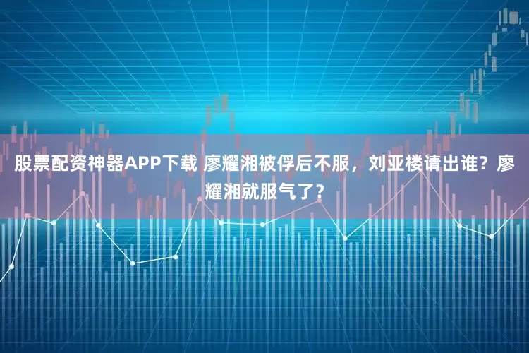 股票配资神器APP下载 廖耀湘被俘后不服，刘亚楼请出谁？廖耀湘就服气了？