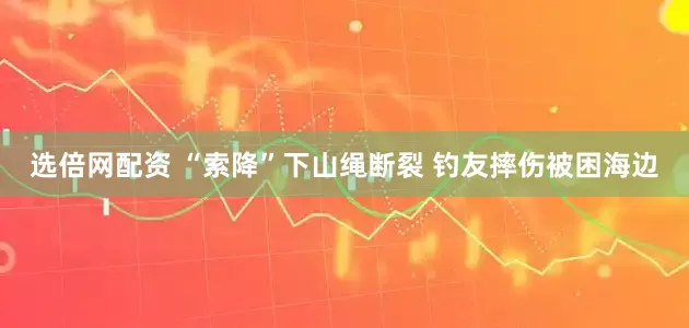 选倍网配资 “索降”下山绳断裂 钓友摔伤被困海边